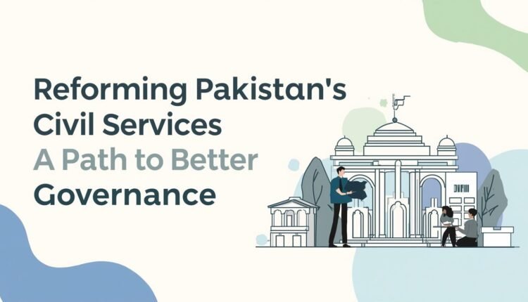 Reforming Pakistan’s Civil Services: A Path to Better Governance